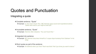 Quotes and Punctuation
Integrating a quote
⚫Complete sentence: “Quote”
⚫ Example: In “You Can’t Touch This,” MC Hammer gives sound and inspirational advice:
“Either work hard or you might as well quit.”
⚫Incomplete sentence, “Quote”
⚫ Example: Hammer often interjects, “You can’t touch this.”
⚫Integrated into sentence
⚫ Example: MC Hammer describes himself as “a super-dope homeboy from Oaktown” in his
song.
⚫Short quotes as part of the sentence
⚫ Example: He believes when you have “fresh new kicks” that “you know you want to dance.”
 