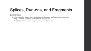 Splices, Run-ons, and Fragments
Comma Splice
⚫A comma splice occurs when two independent clauses are fused into one sentence
using a comma. That’s not what commas are used for.
⚫ Example: That’s how we’re living, you know you can’t touch this.
 