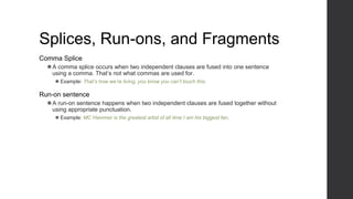Splices, Run-ons, and Fragments
Comma Splice
⚫A comma splice occurs when two independent clauses are fused into one sentence
using a comma. That’s not what commas are used for.
⚫ Example: That’s how we’re living, you know you can’t touch this.
Run-on sentence
⚫A run-on sentence happens when two independent clauses are fused together without
using appropriate punctuation.
⚫ Example: MC Hammer is the greatest artist of all time I am his biggest fan.
 