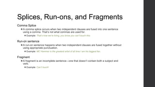 Splices, Run-ons, and Fragments
Comma Splice
⚫A comma splice occurs when two independent clauses are fused into one sentence
using a comma. That’s not what commas are used for.
⚫ Example: That’s how we’re living, you know you can’t touch this.
Run-on sentence
⚫A run-on sentence happens when two independent clauses are fused together without
using appropriate punctuation.
⚫ Example: MC Hammer is the greatest artist of all time I am his biggest fan.
Fragment
⚫A fragment is an incomplete sentence—one that doesn’t contain both a subject and
verb.
⚫ Example: Can’t touch!
 