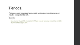 Periods.
Periods are used to separate two complete sentences. A complete sentence
includes a subject and a verb.
Example:
My, my, my music hits me so hard. Thank you for blessing me with a mind to
rhyme and two hype feet.
 