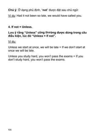 106 
Chú ý: Ở dạng phủ định, “not” được đặt sau chủ ngữ: 
Ví dụ: Had it not been so late, we would have called you. 
4. If not = Unless. 
Lưu ý rằng “Unless” cũng thường được dùng trong câu 
điều kiện, lúc đó “Unless = If not”. 
Ví dụ: 
Unless we start at once, we will be late = If we don’t start at 
once we will be late. 
Unless you study hard, you won’t pass the exams = If you 
don’t study hard, you won’t pass the exams.  
