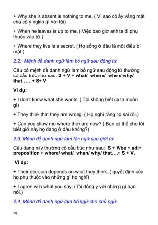118 
+ Why she is absent is nothing to me. ( Vì sao cô ấy vắng mặt 
chả có ý nghĩa gì với tôi) 
+ When he leaves is up to me. ( Việc bao giờ anh ta đi phụ 
thuộc vào tôi.) 
+ Where they live is a secret. ( Họ sống ở đâu là một điều bí 
mật.) 
2.2. Mệnh đề danh ngữ làm bổ ngữ sau động từ. 
Câu có mệnh đề danh ngữ làm bổ ngữ sau động từ thường 
có cấu trúc như sau: S + V + what/ where/ when/ why/ 
that……+ S+ V 
Ví dụ: 
+ I don’t know what she wants. ( Tôi không biết cố ta muốn 
gì) 
+ They think that they are wrong. ( Họ nghĩ rằng họ sai rồi.) 
+ Can you show me where they are now? ( Bạn có thể cho tôi 
biết giờ này họ đang ở đâu không?) 
2.3. Mệnh đề danh ngữ làm tân ngữ sau giới từ. 
Câu dạng này thường có cấu trúc như sau: S + V/be + adj+ 
preposition + where/ what/ when/ why/ that….+ S + V. 
Ví dụ: 
+ Their decision depends on what they think. ( quyết định của 
họ phụ thuộc vào những gì họ nghĩ) 
+ I agree with what you say. (Tôi đồng ý với những gì bạn 
nói.) 
2.4. Mệnh đề danh ngữ làm bổ ngữ cho chủ ngữ. 
 