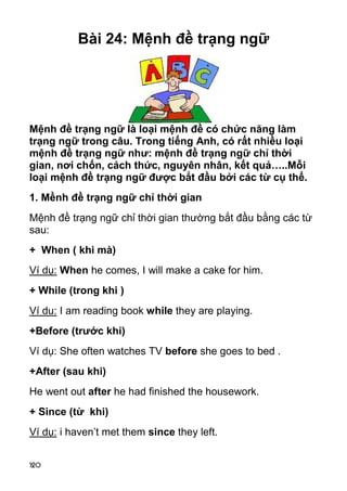 120 
Bài 24: Mệnh đề trạng ngữ 
Mệnh đề trạng ngữ là loại mệnh đề có chức năng làm 
trạng ngữ trong câu. Trong tiếng Anh, có rất nhiều loại 
mệnh đề trạng ngữ như: mệnh đề trạng ngữ chỉ thời 
gian, nơi chốn, cách thức, nguyên nhân, kết quả…..Mỗi 
loại mệnh đề trạng ngữ được bắt đầu bởi các từ cụ thể. 
1. Mềnh đề trạng ngữ chỉ thời gian 
Mệnh đề trạng ngữ chỉ thời gian thường bắt đầu bằng các từ 
sau: 
+ When ( khi mà) 
Ví dụ: When he comes, I will make a cake for him. 
+ While (trong khi ) 
Ví du: I am reading book while they are playing. 
+Before (trước khi) 
Ví dụ: She often watches TV before she goes to bed . 
+After (sau khi) 
He went out after he had finished the housework. 
+ Since (từ khi) 
Ví dụ: i haven’t met them since they left.  