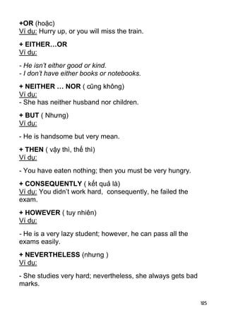 125 
+OR (hoặc) 
Ví dụ: Hurry up, or you will miss the train. 
+ EITHER…OR 
Ví dụ: 
- He isn’t either good or kind. 
- I don’t have either books or notebooks. 
+ NEITHER … NOR ( cũng không) 
Ví dụ: 
- She has neither husband nor children. 
+ BUT ( Nhưng) 
Ví dụ: 
- He is handsome but very mean. 
+ THEN ( vậy thì, thế thì) 
Ví dụ: 
- You have eaten nothing; then you must be very hungry. 
+ CONSEQUENTLY ( kết quả là) 
Ví dụ: You didn’t work hard, consequently, he failed the 
exam. 
+ HOWEVER ( tuy nhiên) 
Ví dụ: 
- He is a very lazy student; however, he can pass all the 
exams easily. 
+ NEVERTHELESS (nhưng ) 
Ví dụ: 
- She studies very hard; nevertheless, she always gets bad 
marks.  