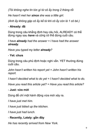 9 
(Tôi không nghe tin tức gì từ cô ấy trong 2 tháng rồi 
He hasn’t met her since she was a little girl. 
(Anh ấy không gặp cô ấy kể từ khi cô ấy còn là 1 cô bé.) 
- Already: đã 
Dùng trong câu khẳng định hay câu hỏi, ALREADY có thể 
đứng ngay sau have và cũng có thể đứng cuối câu. 
I have already had the answer = I have had the answer 
already. 
Have you typed my letter already? 
- Yet: chưa 
Dùng trong câu phủ định hoặc nghi vấn. YET thường đứng 
cuối câu. 
John hasn’t written his report yet = John hasn’t written his 
report. 
I hasn’t decided what to do yet = I hasn’t decided what to do. 
Have you read this article yet? = Have you read this article? 
- Just: vừa mới 
Dùng để chỉ một hành động vừa mới xảy ra. 
I have just met him. 
I have just tidied up the kitchen. 
I have just had lunch. 
- Recently, Lately: gần đây 
He has recently arrived from New York.  
