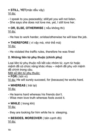 126 
+ STILL, YET(mặc dầu vậy) 
Ví dụ: 
- I speak to you peaceably; still/yet you will not listen. 
- She says she does not love me, yet, I still love her. 
+ OR, ELSE, OTHERWISE ( nếu không thì) 
Ví dụ: 
- He has to work harder, or/else/otherwise he will lose the job. 
+ THEREFORE ( vì vậy mà, nhờ thế mà) 
Ví dụ: 
- He violated the traffic rules, therefore he was fined 
2. Những liên từ phụ thuộc (chính phụ) 
Loại liên từ phụ thuộc nối kết các nhóm từ, cụm từ hoặc 
mệnh đề có chức năng khác nhau – mệnh đề phụ với mệnh 
đề chính trong câu. 
Một số liên từ phụ thuộc: 
+ FOR ( bởi vì) 
Ví dụ: He will surely succeed, for (because) he works hard. 
+ WHEREAS ( trái lại) 
Ví dụ: 
- He learns hard whereas his friends don’t. 
- Wise men love truth whereas fools avoid it. 
+ WHILE ( trong khi) 
Ví dụ: 
- they are looking for him while he is sleeping. 
+ BESIDES, MOREOVER ( bên cạnh đó) 
Ví dụ: 
 