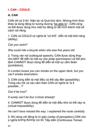 30 
I. CAN – COULD 
A. CAN 
CAN chỉ có 2 thì: Hiện tại và Quá khứ đơn. Những hình thức 
khác ta dùng động từ tương đương “be able to”. CAN cũng 
có thể được dùng như một trợ động từ để hình thành một số 
cách nói riêng. 
1. CAN và COULD có nghĩa là “có thể”, diễn tả một khả năng 
(ability). 
Can you swim? 
She could ride a bicycle when she was five years old. 
2. Trong văn nói (colloquial speech), CAN được dùng thay 
cho MAY để diễn tả một sự cho phép (permission) và thể phủ 
định CANNOT được dùng để diễn tả một sự cấm đoán 
(prohibition). 
In London buses you can smoke on the upper deck, but you 
can’t smoke downstairs. 
3. CAN cũng diễn tả một điều có thể xảy đến (possibility). 
Trong câu hỏi và câu cảm thán CAN có nghĩa là ‘Is it 
possible…?’ 
Can it be true? 
It surely can’t be four o’clock already! 
4. CANNOT được dùng để diễn tả một điều khó có thể xảy ra 
(virtual impossibility). 
He can’t have missed the way. I explained the route carefully. 
5. Khi dùng với động từ tri giác (verbs of perception) CAN cho 
ý nghĩa tương đương với thì Tiếp diễn (Continuous Tense).  