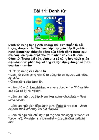 40 
Bài 11: Danh từ 
Danh từ trong tiếng Anh không chỉ đơn thuần là đối 
tượng được nhắc đến trực tiếp hay gián tiếp thực hiện 
hành động hay chịu tác động của hành động trong câu 
mà còn liên quan chặt chẽ tới hình thức chia thì của 
động từ. Trong bài này, chúng ta sẽ cùng học cách nhận 
diện danh từ, phân loại chúng và vận dụng đúng thể thức 
của danh từ nhé. 
1. Chức năng của danh từ 
• Danh từ trong tiếng Anh là từ dùng để chỉ người, vật, việc, 
địa điểm… 
• Chức năng của danh từ: 
– Làm chủ ngữ: Her children are very obedient – Những đứa 
con của cô ấy rất ngoan. 
– Làm tân ngữ trực tiếp: Nam likes some chocolate – Nam 
thích sôcôla. 
– Làm tân ngữ gián tiếp: John gave Peter a red pen – John 
đã đưa cho Peter một cái bút màu đỏ. 
– Làm bổ ngữ của chủ ngữ: (đứng sau các động từ “tobe” và 
“become”): My sister is a journalist – Chị gái tôi là một nhà 
báo. 
 