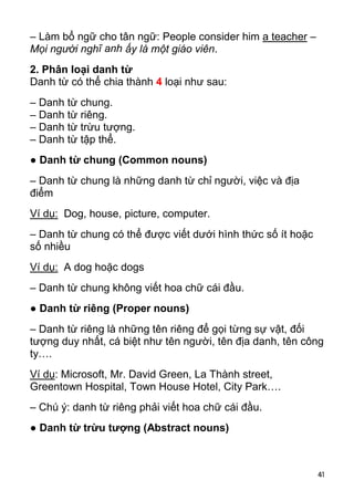 41 
– Làm bổ ngữ cho tân ngữ: People consider him a teacher – 
Mọi người nghĩ anh ấy là một giáo viên. 
2. Phân loại danh từ 
Danh từ có thể chia thành 4 loại như sau: 
– Danh từ chung. 
– Danh từ riêng. 
– Danh từ trừu tượng. 
– Danh từ tập thể. 
● Danh từ chung (Common nouns) 
– Danh từ chung là những danh từ chỉ người, việc và địa 
điểm 
Ví dụ: Dog, house, picture, computer. 
– Danh từ chung có thể được viết dưới hình thức số ít hoặc 
số nhiều 
Ví dụ: A dog hoặc dogs 
– Danh từ chung không viết hoa chữ cái đầu. 
● Danh từ riêng (Proper nouns) 
– Danh từ riêng là những tên riêng để gọi từng sự vật, đối 
tượng duy nhất, cá biệt như tên người, tên địa danh, tên công 
ty…. 
Ví dụ: Microsoft, Mr. David Green, La Thành street, 
Greentown Hospital, Town House Hotel, City Park…. 
– Chú ý: danh từ riêng phải viết hoa chữ cái đầu. 
● Danh từ trừu tượng (Abstract nouns)  