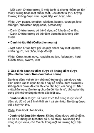 42 
– Một danh từ trừu tượng là một danh từ chung nhằm gọi tên 
một ý tưởng hoặc một phẩm chất. Các danh từ trừu tượng 
thường không được xem, ngửi, tiếp xúc hoặc nếm. 
Ví dụ: Joy, peace, emotion, wisdom, beauty, courage, love, 
strength, character, happiness, personality 
– Danh từ trừu tượng có thể ở dạng số ít hoặc số nhiều. 
– Danh từ trừu tượng có thể đếm được hoặc không đếm 
được. 
● Danh từ tập thể (Collective nouns) 
– Một danh từ tập hợp gọi tên một nhóm hay một tập hợp 
nhiều người, nơi chốn, hoặc đồ vật 
Ví dụ: Crew, team, navy, republic, nation, federation, herd, 
bunch, flock, swarm, litter 
3. Xác định danh từ đếm được và không đếm được 
(Countable noun/ Non-countable noun): 
Danh từ đóng vai trò làm chủ ngữ trong câu cần được xác 
định chính xác là danh từ số ít hay số nhiều, đếm được hay 
không đếm được để chia thì cho phù hợp với động từ. Như 
một phần trọng tâm trong chuyên đề “danh từ”, chúng ta hãy 
cùng ghi nhớ những danh từ đặc biệt sau. 
· Danh từ đếm được: Là danh từ có thể dùng được với số 
đếm, do đó nó có 2 hình thái số ít và số nhiều. Nó dùng được 
với a hay với the. 
Ví dụ: One book, two books, … 
· Danh từ không đếm được: Không dùng được với số đếm, 
do đó nó không có hình thái số ít, số nhiều. Nó không thể 
dùng được với a, còn the chỉ trong một số trường hợp đặc 
 