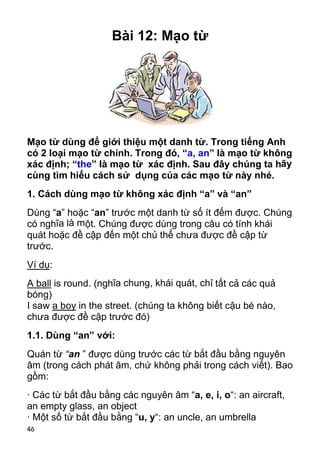 46 
Bài 12: Mạo từ 
Mạo từ dùng để giới thiệu một danh từ. Trong tiếng Anh 
có 2 loại mạo từ chính. Trong đó, “a, an” là mạo từ không 
xác định; “the” là mạo từ xác định. Sau đây chúng ta hãy 
cùng tìm hiểu cách sử dụng của các mạo từ này nhé. 
1. Cách dùng mạo từ không xác định “a” và “an” 
Dùng “a” hoặc “an” trước một danh từ số ít đếm được. Chúng 
có nghĩa là một. Chúng được dùng trong câu có tính khái 
quát hoặc đề cập đến một chủ thể chưa được đề cập từ 
trước. 
Ví dụ: 
A ball is round. (nghĩa chung, khái quát, chỉ tất cả các quả 
bóng) 
I saw a boy in the street. (chúng ta không biết cậu bé nào, 
chưa được đề cập trước đó) 
1.1. Dùng “an” với: 
Quán từ “an ” được dùng trước các từ bắt đầu bằng nguyên 
âm (trong cách phát âm, chứ không phải trong cách viết). Bao 
gồm: 
· Các từ bắt đầu bằng các nguyên âm “a, e, i, o“: an aircraft, 
an empty glass, an object 
· Một số từ bắt đầu bằng “u, y“: an uncle, an umbrella  