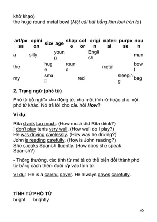 65 
khờ khạo) 
the huge round metal bowl (Một cái bát bằng kim loại tròn to) 
art/po 
ss 
opini 
on size age shap 
e 
col 
or 
origi 
n 
materi 
al 
purpo 
se 
nou 
n 
a silly youn 
g 
Engli 
sh man 
the hug 
e 
roun 
d metal bow 
l 
my sma 
ll red sleepin 
g bag 
2. Trạng ngữ (phó từ) 
Phó từ bổ nghĩa cho động từ, cho một tính từ hoặc cho một 
phó từ khác. Nó trả lời cho câu hỏi How? 
Ví dụ: 
Rita drank too much. (How much did Rita drink?) 
I don’t play tenis very well. (How well do I play?) 
He was driving carelessly. (How was he driving?) 
John is reading carefully. (How is John reading?) 
She speaks Spanish fluently. (How does she speak 
Spanish?) 
- Thông thường, các tính từ mô tả có thể biến đổi thành phó 
từ bằng cách thêm đuôi -ly vào tính từ. 
Ví dụ: He is a careful driver. He always drives carefully. 
TÍNH TỪ PHÓ TỪ 
bright brightly  