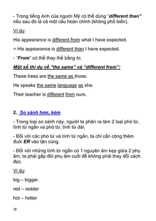72 
- Trong tiếng Anh của người Mỹ có thể dùng “different than” 
nếu sau đó là cả một câu hoàn chỉnh (không phổ biến). 
Ví dụ: 
His appearance is different from what I have expected. 
= His appearance is different than I have expected. 
- “From” có thể thay thế bằng to. 
Một số thí dụ về “the same” và “different from”: 
These trees are the same as those. 
He speaks the same language as she. 
Their teacher is different from ours. 
2. So sánh hơn, kém 
- Trong loại so sánh này, người ta phân ra làm 2 loại phó từ, 
tính từ ngắn và phó từ, tính từ dài. 
- Đối với các phó từ và tính từ ngắn, ta chỉ cần cộng thêm 
đuôi ER vào tận cùng. 
- Đối với những tính từ ngắn có 1 nguyên âm kẹp giữa 2 phụ 
âm, ta phải gấp đôi phụ âm cuối để không phải thay đổi cách 
đọc. 
Ví dụ: 
big – bigger. 
red – redder 
hot – hotter  
