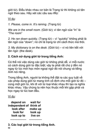 82 
giới từ). Điều khác nhau cơ bản là Trạng từ thì không có tân 
ngữ theo sau. Hãy xét các câu sau đây: 
Ví dụ: 
1. Please, come in. It’s raining. (Trạng từ) 
We are in the small room. (Giới từ); vì tân ngữ của “In” là 
“The room” 
2. He ran down quickly. (Trạng từ) – vì “quickly” không phải là 
tân ngữ của “down”; nó chỉ là trạng từ chỉ cách thức mà thôi. 
3. My dictionary is on the desk. (Giới từ) – vì nó liên kết với 
tân ngữ: (the desk). 
2. Cách sử dụng giới từ trong tiếng Anh: 
Có thể nói việc dùng các giới từ không phải dễ, vì mỗi nước 
có cách dùng giới từ đặc biệt; vậy ta phải rất chú ý đến nó 
ngay từ lúc mới học môn ngoại ngữ đó nói chung và tiếng 
Anh nói riêng. 
Trong tiếng Anh, người ta không thể đặt ra các quy luật về 
các phép dùng giới từ mang tính cố định cho mỗi giới từ đó – 
cùng một giới từ, khi đi với từ loại khác nhau thì tạo ra nghĩa 
khác nhau. Vậy chúng ta nên học thuộc mỗi khi gặp phải và 
học ngay từ lúc ban đầu. 
Ví dụ: 
depend on 
independent of 
look after 
look for 
look up to 
.................... 
wait for 
think of 
make up 
look up 
live on 
................ 
3. Các loại giới từ trong tiếng Anh.  