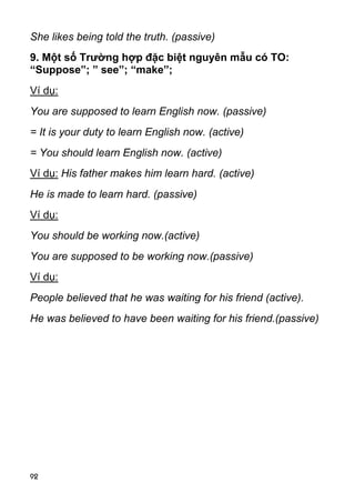 92 
She likes being told the truth. (passive) 
9. Một số Trường hợp đặc biệt nguyên mẫu có TO: 
“Suppose”; ” see”; “make”; 
Ví dụ: 
You are supposed to learn English now. (passive) 
= It is your duty to learn English now. (active) 
= You should learn English now. (active) 
Ví dụ: His father makes him learn hard. (active) 
He is made to learn hard. (passive) 
Ví dụ: 
You should be working now.(active) 
You are supposed to be working now.(passive) 
Ví dụ: 
People believed that he was waiting for his friend (active). 
He was believed to have been waiting for his friend.(passive)  