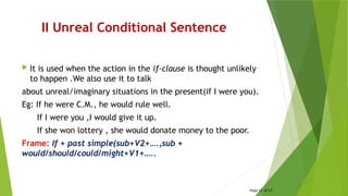 II Unreal Conditional Sentence
 It is used when the action in the if-clause is thought unlikely
to happen .We also use it to talk
about unreal/imaginary situations in the present(if I were you).
Eg: If he were C.M., he would rule well.
If I were you ,I would give it up.
If she won lottery , she would donate money to the poor.
Frame: If + past simple(sub+V2+….,sub +
would/should/could/might+V1+…..
Page 12 of 15
 