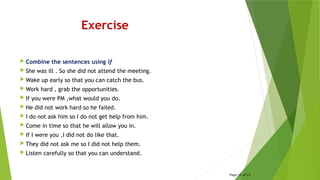 Exercise
 Combine the sentences using if
 She was ill . So she did not attend the meeting.
 Wake up early so that you can catch the bus.
 Work hard , grab the opportunities.
 If you were PM ,what would you do.
 He did not work hard so he failed.
 I do not ask him so I do not get help from him.
 Come in time so that he will allow you in.
 If I were you ,I did not do like that.
 They did not ask me so I did not help them.
 Listen carefully so that you can understand.
Page 15 of 15
 