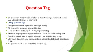 Question Tag
 It is a common device in conversation is that of making a statement and at
once asking the listener to confirm it.
 Adding Question Tag:
 If the given sentence is positive ,add negative tag.
 If it is negative sentence ,add positive tag.
 As per the tense and subject add helping verb in tag.
 If there is helping verb in a given sentence , use it the same helping verb.
 If there is proper noun in a given sentence , use pronoun only in tag.
 After main statement ,use comma and use only contracted (short forms)forms
in tag.
 Use question mark at the end of the question tag.
Page 2 of 15
 