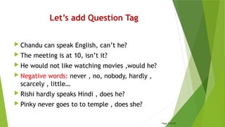 Let’s add Question Tag
 Chandu can speak English, can’t he?
 The meeting is at 10, isn’t it?
 He would not like watching movies ,would he?
 Negative words: never , no, nobody, hardly ,
scarcely , little…
 Rishi hardly speaks Hindi , does he?
 Pinky never goes to to temple , does she?
Page 3 of 15
 