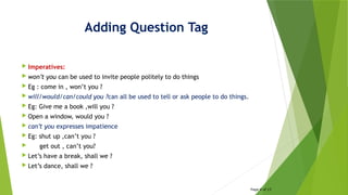 Adding Question Tag
 Imperatives:
 won’t you can be used to invite people politely to do things
 Eg : come in , won’t you ?
 will/would/can/could you ?can all be used to tell or ask people to do things.
 Eg: Give me a book ,will you ?
 Open a window, would you ?
 can’t you expresses impatience
 Eg: shut up ,can’t you ?
 get out , can’t you?
 Let’s have a break, shall we ?
 Let’s dance, shall we ?
Page 4 of 15
 
