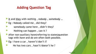 Adding Question Tag
 It and they with nothing , nobody , somebody …
 Eg : Nobody called me , did they?
 somebody came here , didn’t they?
 Nothing can happen , can it ?
 After non-auxiliary have(referring to states)question
tags with have and do are often both possible.
 Eg: I have a car , haven’t/don’t I?
 He has two cars , hasn’t/doesn’t he ?
Page 5 of 15
 
