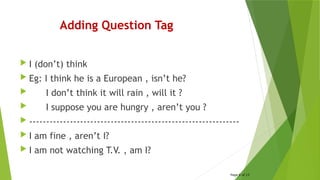 Adding Question Tag
 I (don’t) think
 Eg: I think he is a European , isn’t he?
 I don’t think it will rain , will it ?
 I suppose you are hungry , aren’t you ?
 --------------------------------------------------------------
 I am fine , aren’t I?
 I am not watching T.V. , am I?
Page 6 of 15
 