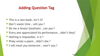 Adding Question Tag
 This is a new book, isn’t it?
 Don’t waste time , will you ?
 Do me a favour Gouthami , can you ?
 Every one appreciated his performance , didn’t they?
 Nothing is impossible, is it ?
 Pinky wrote a poem , didn’t she ?
 I will meet you tomorrow , won’t you ?
Page 7 of 15
 