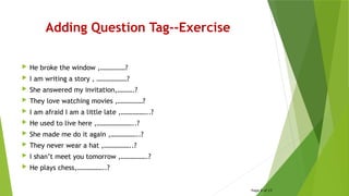 Adding Question Tag--Exercise
 He broke the window ,……………?
 I am writing a story , ………………?
 She answered my invitation,……….?
 They love watching movies ,……………?
 I am afraid I am a little late ,……………..?
 He used to live here ,…………………..?
 She made me do it again ,……………..?
 They never wear a hat ,……………..?
 I shan’t meet you tomorrow ,…………….?
 He plays chess,……………..?
Page 8 of 15
 