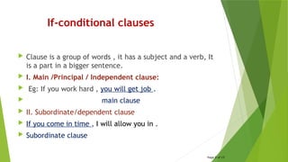 If-conditional clauses
 Clause is a group of words , it has a subject and a verb, It
is a part in a bigger sentence.
 I. Main /Principal / Independent clause:
 Eg: If you work hard , you will get job .
 main clause
 II. Subordinate/dependent clause
 If you come in time , I will allow you in .
 Subordinate clause
Page 9 of 15
 