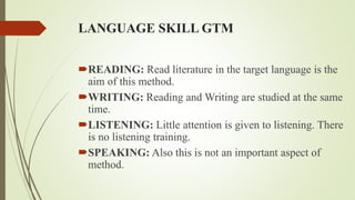 LANGUAGE SKILL GTM
READING: Read literature in the target language is the
aim of this method.
WRITING: Reading and Writing are studied at the same
time.
LISTENING: Little attention is given to listening. There
is no listening training.
SPEAKING: Also this is not an important aspect of
method.
 