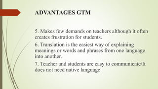 ADVANTAGES GTM
5. Makes few demands on teachers although it often
creates frustration for students.
6. Translation is the easiest way of explaining
meanings or words and phrases from one language
into another.
7. Teacher and students are easy to communicate/It
does not need native language
 