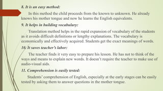 8. It is an easy method:
In this method the child proceeds from the known to unknown. He already
knows his mother tongue and now he learns the English equivalents.
9. It helps in building vocabulary:
Translation method helps in the rapid expansion of vocabulary of the students
as it avoids difficult definitions or lengthy explanations. The vocabulary is
economically and effectively acquired. Students get the exact meanings of words.
10. It saves teacher’s labor:
The teacher finds it very easy to prepare his lesson. He has not to think of the
ways and means to explain new words. It doesn’t require the teacher to make use of
audio-visual aids.
11. Comprehension is easily tested:
Students’ comprehension of English, especially at the early stages can be easily
tested by asking them to answer questions in the mother tongue.
 