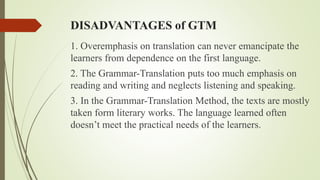 DISADVANTAGES of GTM
1. Overemphasis on translation can never emancipate the
learners from dependence on the first language.
2. The Grammar-Translation puts too much emphasis on
reading and writing and neglects listening and speaking.
3. In the Grammar-Translation Method, the texts are mostly
taken form literary works. The language learned often
doesn’t meet the practical needs of the learners.
 