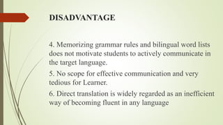 DISADVANTAGE
4. Memorizing grammar rules and bilingual word lists
does not motivate students to actively communicate in
the target language.
5. No scope for effective communication and very
tedious for Learner.
6. Direct translation is widely regarded as an inefficient
way of becoming fluent in any language
 