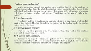 7. It is an unnatural method:
In the translation method, the teacher starts teaching English to the students by
teaching them reading first. But while learning his mother tongue the child learns first to
understand spoken English and then speaking. The natural order of learning a language
is listening, speaking, reading and writing. Translation method doesn’t follow this
method.
8. It neglects speech:
Translation method neglects speech no much attention is paid to oral work or drill
work in this method. Besides this is little ear-training as the teacher speaks the mother
tongue most of the time.
9. It neglects pattern practice:
There is no pattern practice in the translation method. The result is that students
aren’t able to speak English correctly.
10. It ignores habit formation:
Because of its neglect of speech and pattern practice. Translation method ignores
habit formation. ‘The child never acquires the habit to think in English. Instead first he
thinks in his mother tongue and translates his thoughts into English.
 