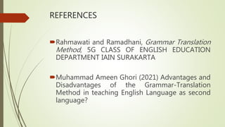REFERENCES
Rahmawati and Ramadhani, Grammar Translation
Method, 5G CLASS OF ENGLISH EDUCATION
DEPARTMENT IAIN SURAKARTA
Muhammad Ameen Ghori (2021) Advantages and
Disadvantages of the Grammar-Translation
Method in teaching English Language as second
language?
 