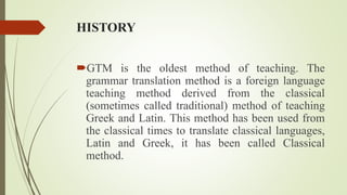 HISTORY
GTM is the oldest method of teaching. The
grammar translation method is a foreign language
teaching method derived from the classical
(sometimes called traditional) method of teaching
Greek and Latin. This method has been used from
the classical times to translate classical languages,
Latin and Greek, it has been called Classical
method.
 