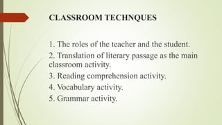 CLASSROOM TECHNQUES
1. The roles of the teacher and the student.
2. Translation of literary passage as the main
classroom activity.
3. Reading comprehension activity.
4. Vocabulary activity.
5. Grammar activity.
 