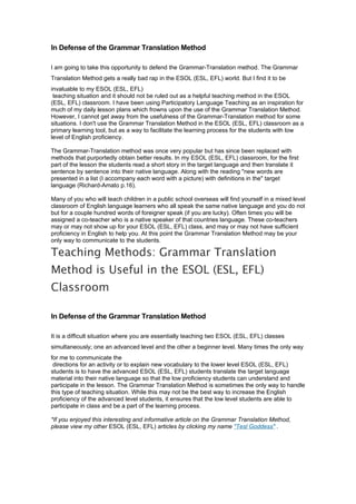 In Defense of the Grammar Translation Method

I am going to take this opportunity to defend the Grammar-Translation method. The Grammar
Translation Method gets a really bad rap in the ESOL (ESL, EFL) world. But I find it to be
invaluable to my ESOL (ESL, EFL)
 teaching situation and it should not be ruled out as a helpful teaching method in the ESOL
(ESL, EFL) classroom. I have been using Participatory Language Teaching as an inspiration for
much of my daily lesson plans which frowns upon the use of the Grammar Translation Method.
However, I cannot get away from the usefulness of the Grammar-Translation method for some
situations. I don't use the Grammar Translation Method in the ESOL (ESL, EFL) classroom as a
primary learning tool, but as a way to facilitate the learning process for the students with low
level of English proficiency.

The Grammar-Translation method was once very popular but has since been replaced with
methods that purportedly obtain better results. In my ESOL (ESL, EFL) classroom, for the first
part of the lesson the students read a short story in the target language and then translate it
sentence by sentence into their native language. Along with the reading "new words are
presented in a list (I accompany each word with a picture) with definitions in the" target
language (Richard-Amato p.16).

Many of you who will teach children in a public school overseas will find yourself in a mixed level
classroom of English language learners who all speak the same native language and you do not
but for a couple hundred words of foreigner speak (if you are lucky). Often times you will be
assigned a co-teacher who is a native speaker of that countries language. These co-teachers
may or may not show up for your ESOL (ESL, EFL) class, and may or may not have sufficient
proficiency in English to help you. At this point the Grammar Translation Method may be your
only way to communicate to the students.

Teaching Methods: Grammar Translation
Method is Useful in the ESOL (ESL, EFL)
Classroom

In Defense of the Grammar Translation Method

It is a difficult situation where you are essentially teaching two ESOL (ESL, EFL) classes
simultaneously; one an advanced level and the other a beginner level. Many times the only way
for me to communicate the
 directions for an activity or to explain new vocabulary to the lower level ESOL (ESL, EFL)
students is to have the advanced ESOL (ESL, EFL) students translate the target language
material into their native language so that the low proficiency students can understand and
participate in the lesson. The Grammar Translation Method is sometimes the only way to handle
this type of teaching situation. While this may not be the best way to increase the English
proficiency of the advanced level students, it ensures that the low level students are able to
participate in class and be a part of the learning process.

*If you enjoyed this interesting and informative article on the Grammar Translation Method,
please view my other ESOL (ESL, EFL) articles by clicking my name "Tesl Goddess" .
 
