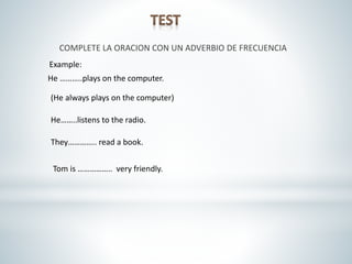 COMPLETE LA ORACION CON UN ADVERBIO DE FRECUENCIA
He ………..plays on the computer.
(He always plays on the computer)
Example:
He……..listens to the radio.
They………….. read a book.
Tom is …………….. very friendly.