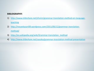 BIBLIOGRAPHY:
1) http://www.slideshare.net/shsirin/grammar-translation-method-on-language-
teaching
2) http://novaekasari09.wordpress.com/2011/06/12/grammar-translation-
method/
3) http://en.wikipedia.org/wiki/Grammar-translation_method
4) http://www.slideshare.net/vacoka/grammar-translation-method-presentation