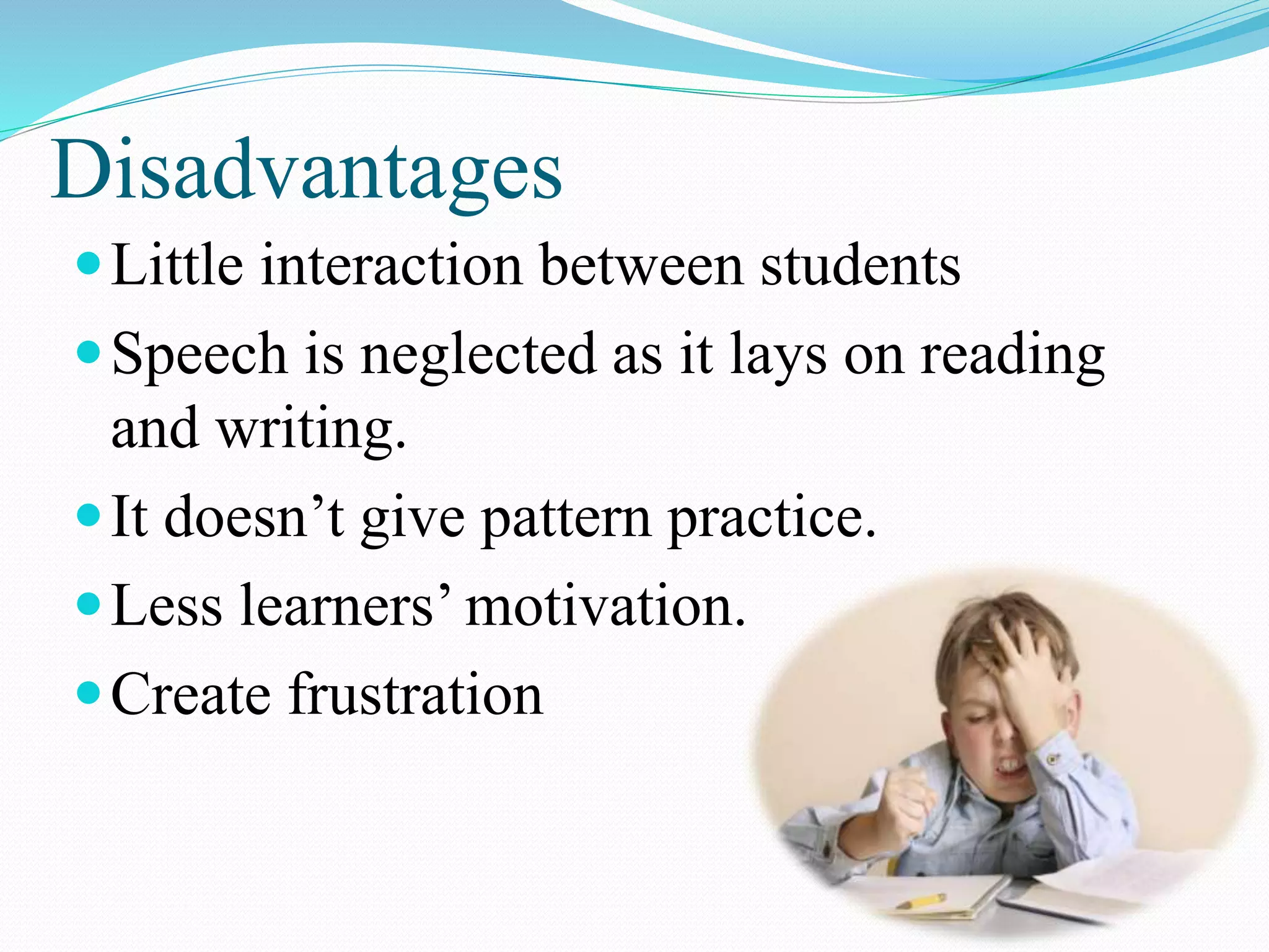 Disadvantages
Little interaction between students
Speech is neglected as it lays on reading
and writing.
It doesn’t give pattern practice.
Less learners’ motivation.
Create frustration
 