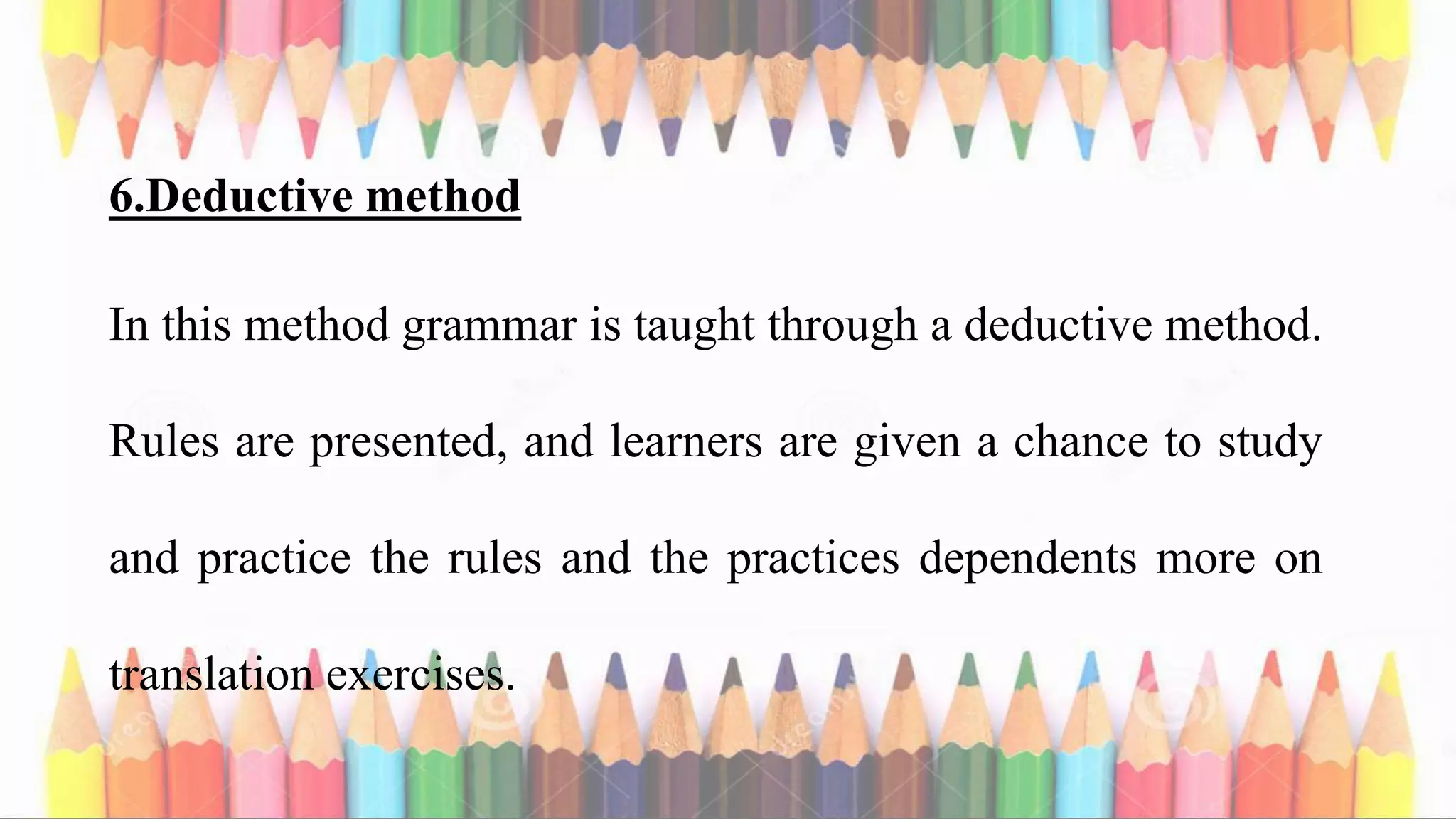 6.Deductive method
In this method grammar is taught through a deductive method.
Rules are presented, and learners are given a chance to study
and practice the rules and the practices dependents more on
translation exercises.
 