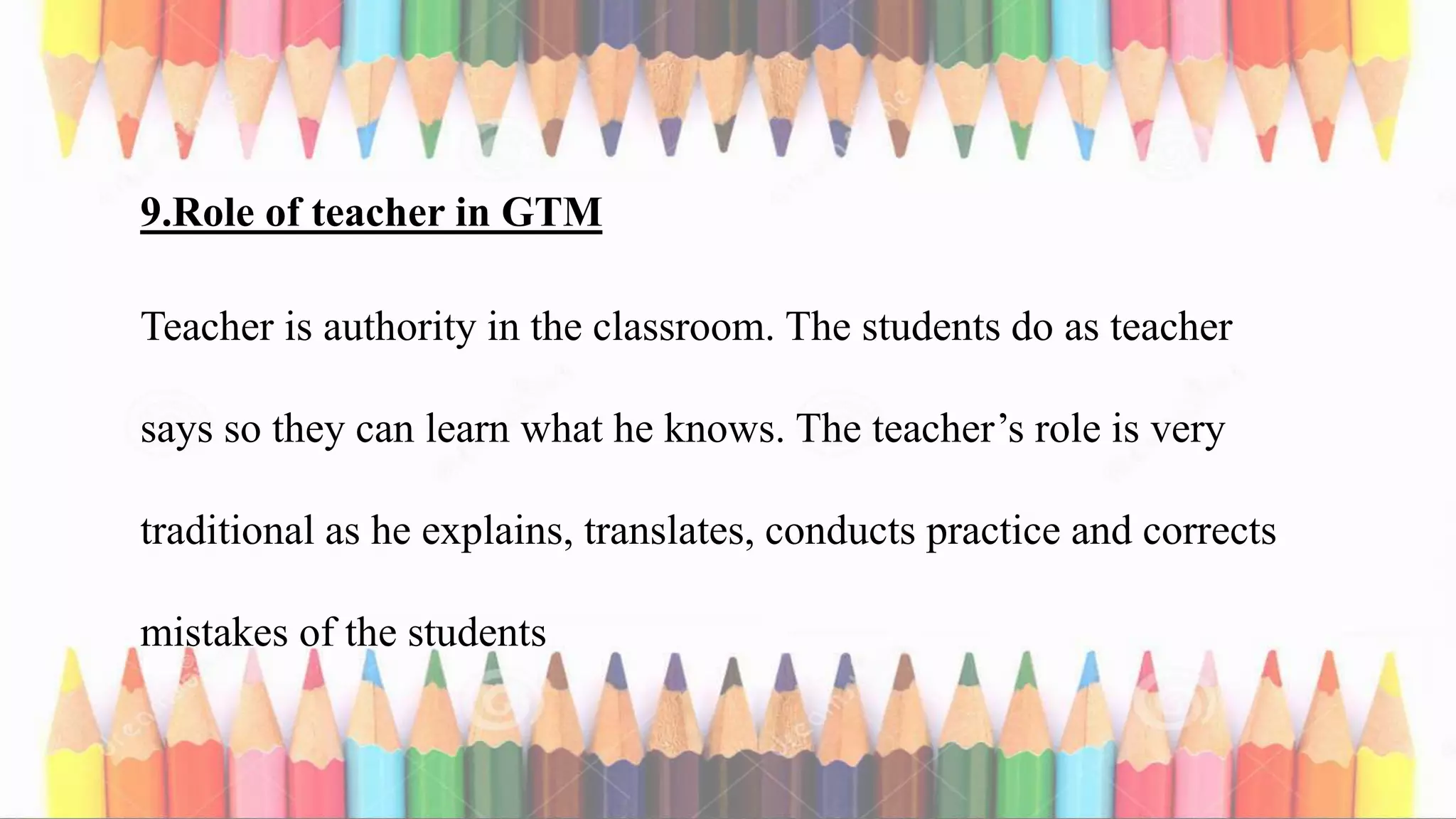 9.Role of teacher in GTM
Teacher is authority in the classroom. The students do as teacher
says so they can learn what he knows. The teacher’s role is very
traditional as he explains, translates, conducts practice and corrects
mistakes of the students
 
