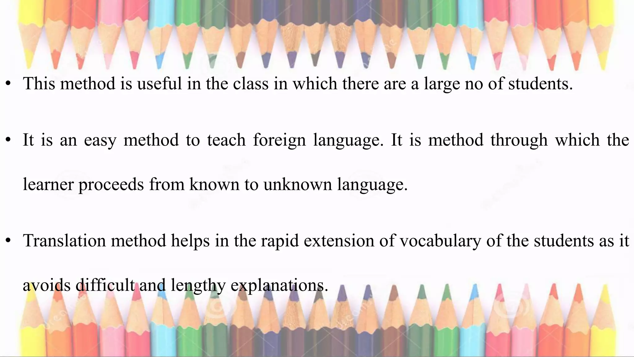 • This method is useful in the class in which there are a large no of students.
• It is an easy method to teach foreign language. It is method through which the
learner proceeds from known to unknown language.
• Translation method helps in the rapid extension of vocabulary of the students as it
avoids difficult and lengthy explanations.
 