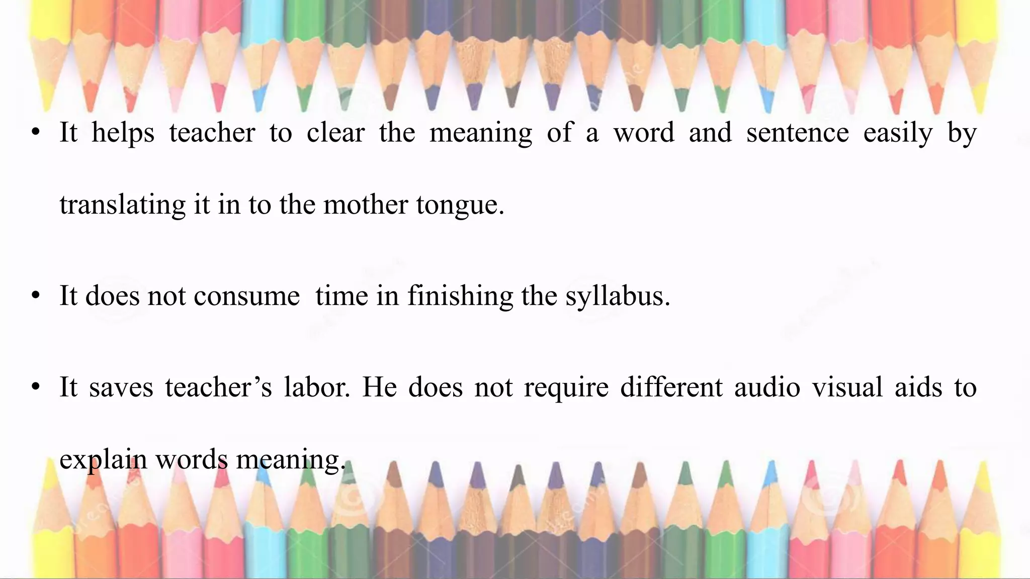 • It helps teacher to clear the meaning of a word and sentence easily by
translating it in to the mother tongue.
• It does not consume time in finishing the syllabus.
• It saves teacher’s labor. He does not require different audio visual aids to
explain words meaning.
 