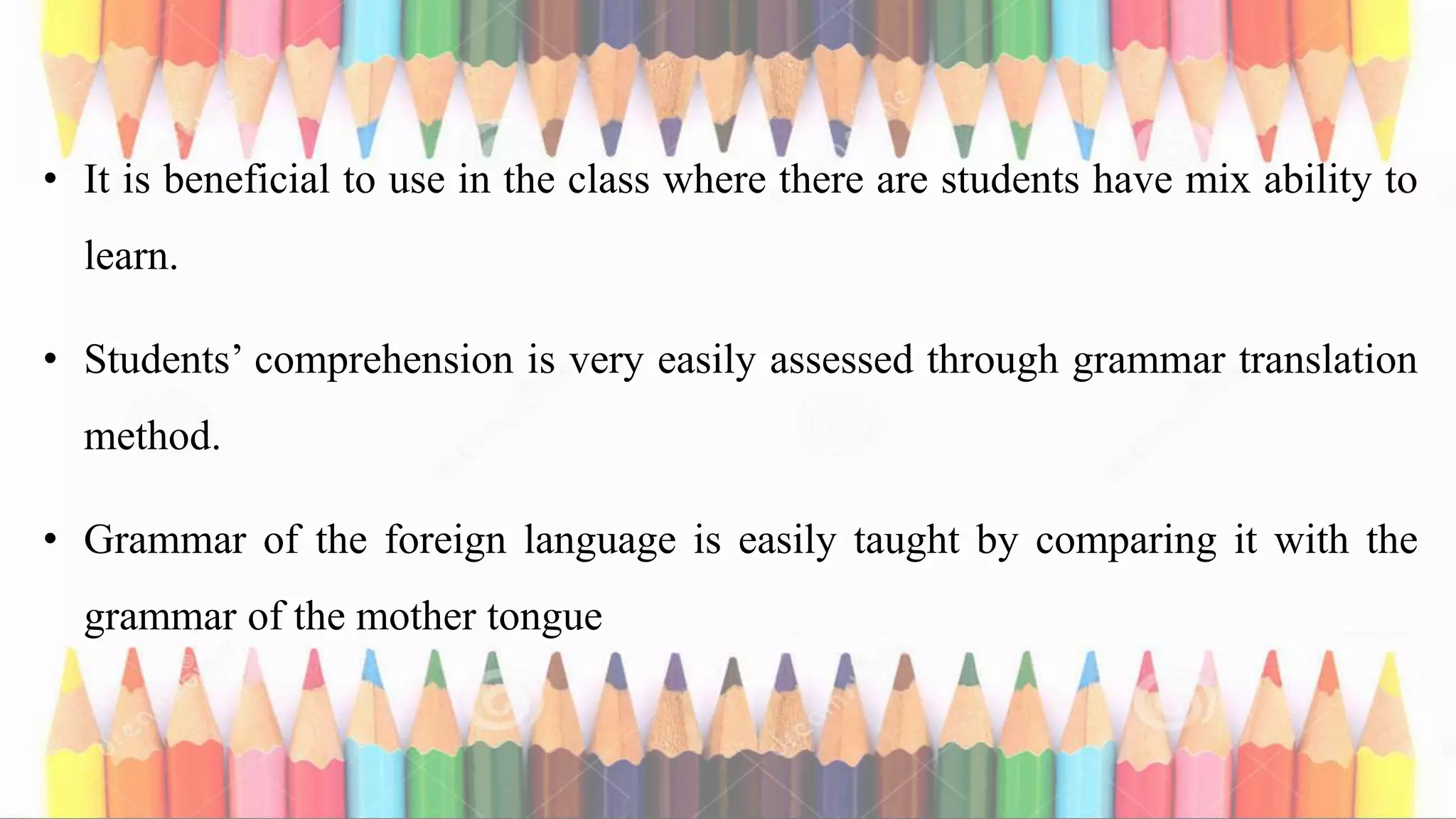 • It is beneficial to use in the class where there are students have mix ability to
learn.
• Students’ comprehension is very easily assessed through grammar translation
method.
• Grammar of the foreign language is easily taught by comparing it with the
grammar of the mother tongue
 