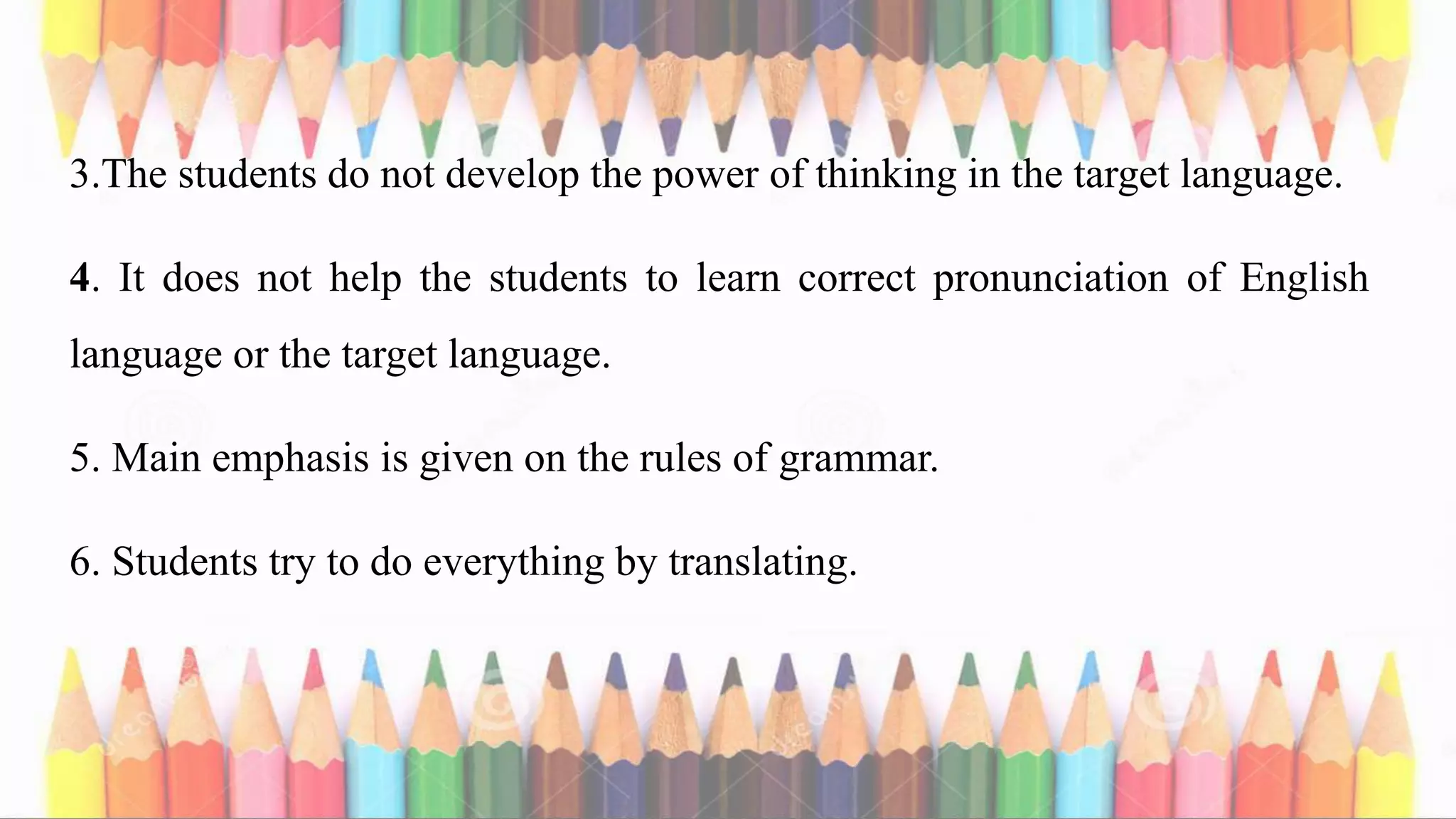 3.The students do not develop the power of thinking in the target language.
4. It does not help the students to learn correct pronunciation of English
language or the target language.
5. Main emphasis is given on the rules of grammar.
6. Students try to do everything by translating.
 