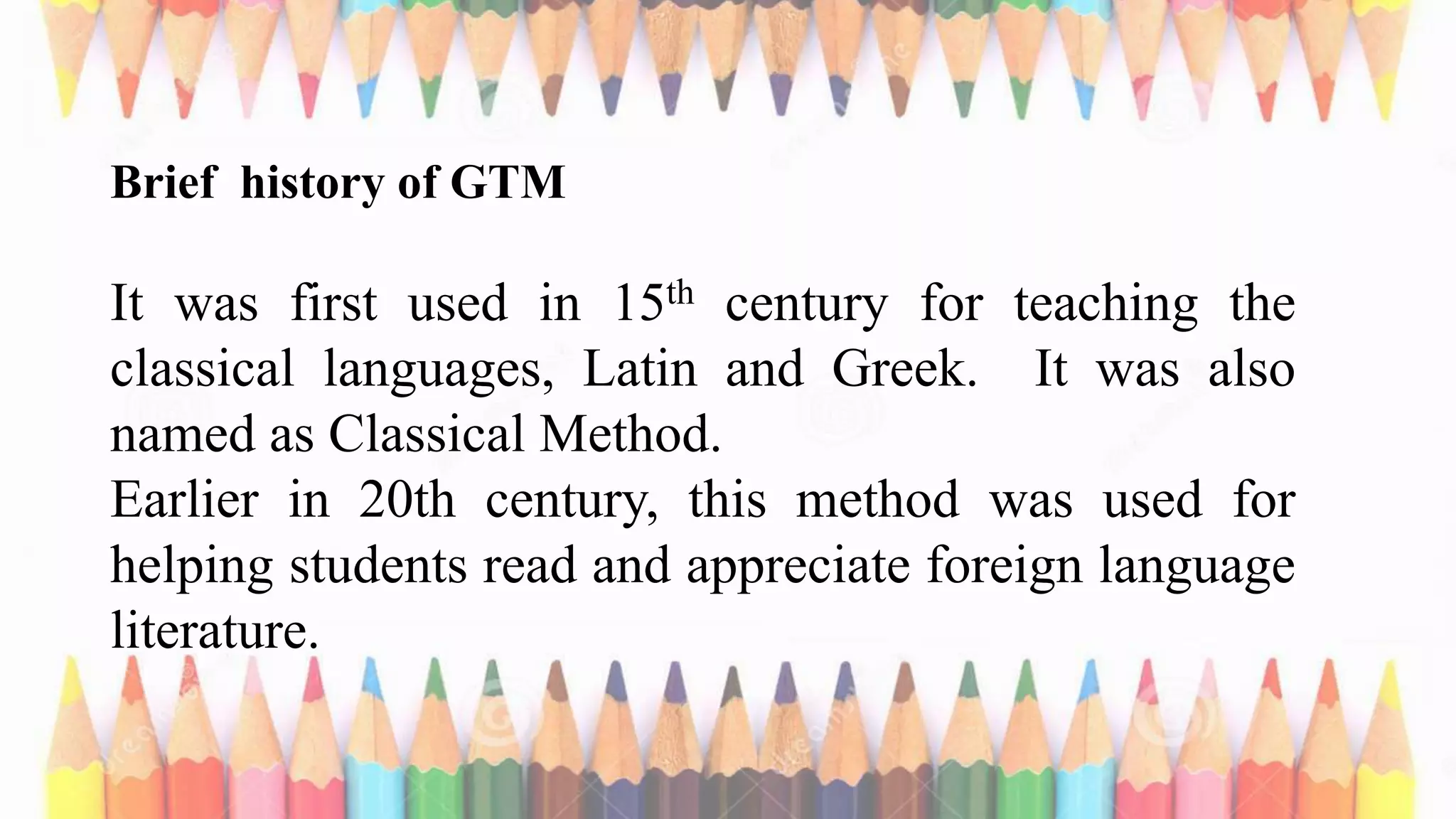 Brief history of GTM
It was first used in 15th century for teaching the
classical languages, Latin and Greek. It was also
named as Classical Method.
Earlier in 20th century, this method was used for
helping students read and appreciate foreign language
literature.
 